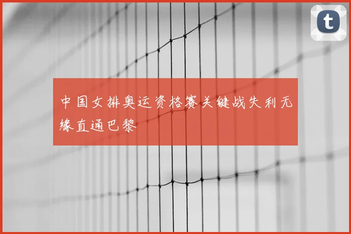 中国女排奥运资格赛关键战失利无缘直通巴黎