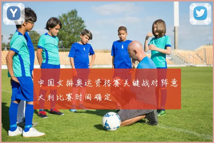 中国女排奥运资格赛关键战对阵意大利比赛时间确定