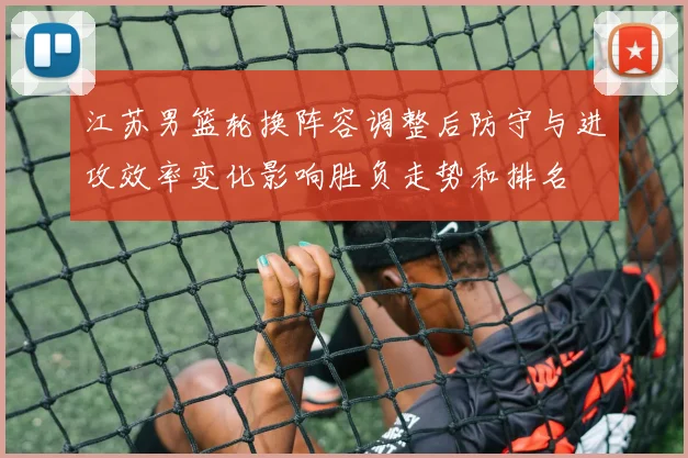 江苏男篮轮换阵容调整后防守与进攻效率变化影响胜负走势和排名