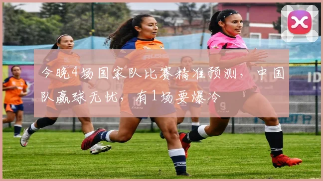今晚4场国家队比赛精准预测，中国队赢球无忧，有1场要爆冷