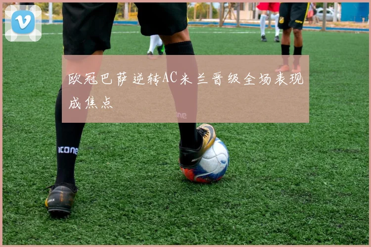 欧冠巴萨逆转AC米兰晋级全场表现成焦点