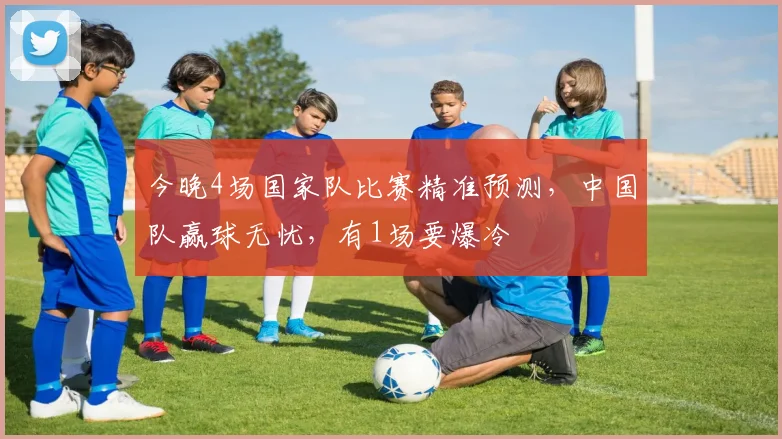 今晚4场国家队比赛精准预测，中国队赢球无忧，有1场要爆冷