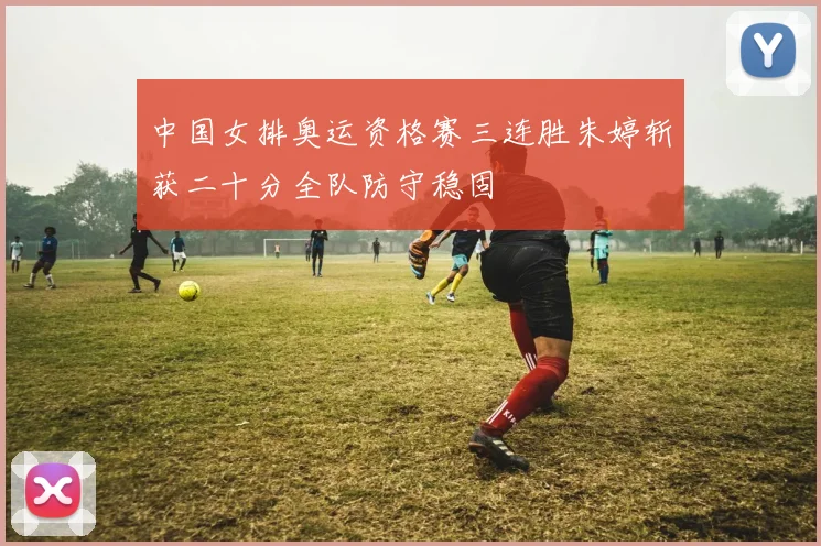 中国女排奥运资格赛三连胜朱婷斩获二十分全队防守稳固