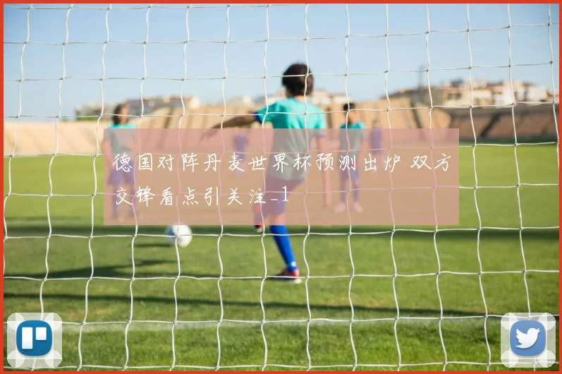 德国对阵丹麦世界杯预测出炉 双方交锋看点引关注_1