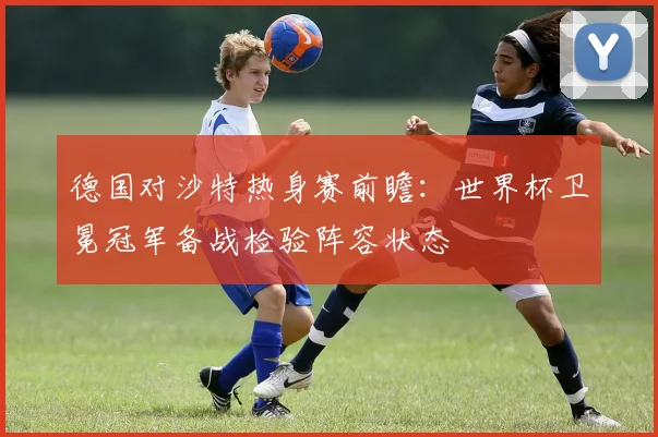 德国对沙特热身赛前瞻：世界杯卫冕冠军备战检验阵容状态