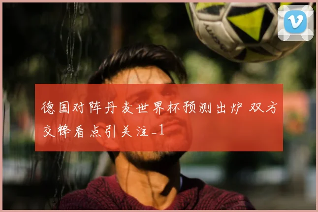 德国对阵丹麦世界杯预测出炉 双方交锋看点引关注_1