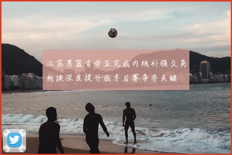 江苏男篮肯帝亚完成内线补强交易轮换深度提升成季后赛争夺关键