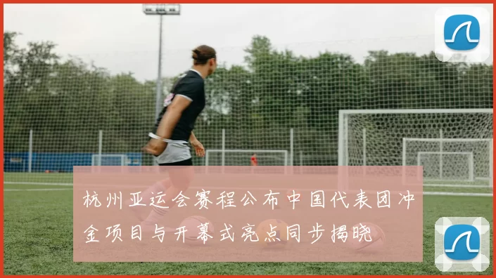 杭州亚运会赛程公布中国代表团冲金项目与开幕式亮点同步揭晓