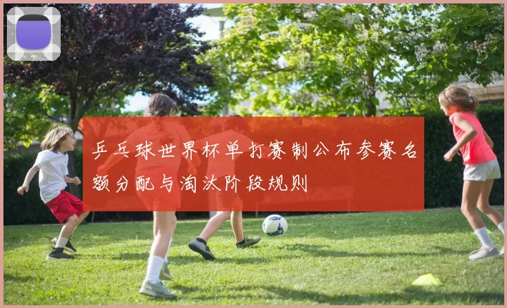 乒乓球世界杯单打赛制公布参赛名额分配与淘汰阶段规则