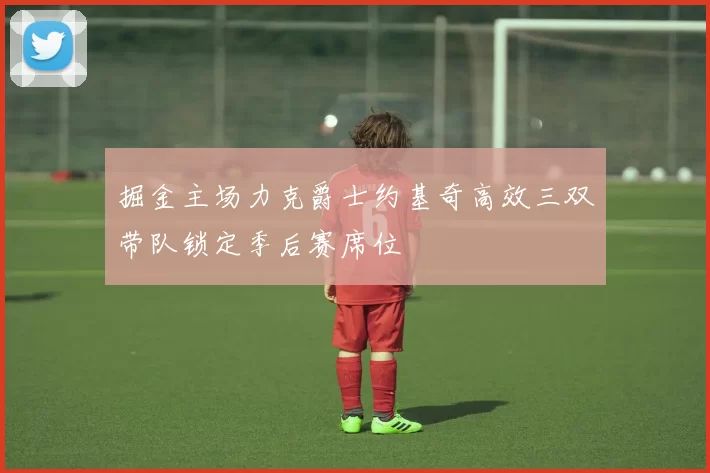 掘金主场力克爵士约基奇高效三双带队锁定季后赛席位