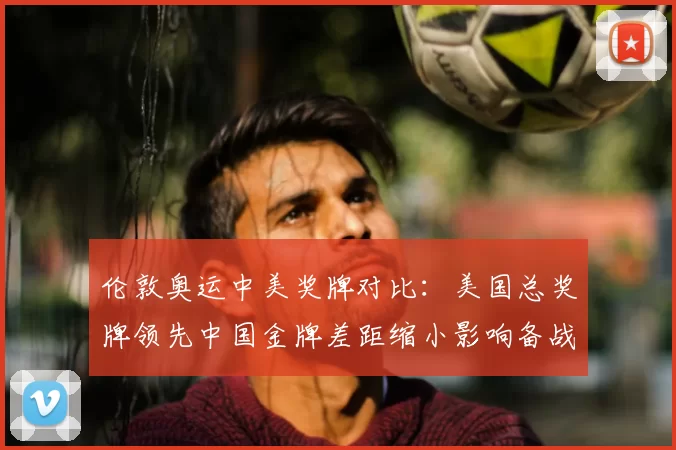 伦敦奥运中美奖牌对比：美国总奖牌领先中国金牌差距缩小影响备战