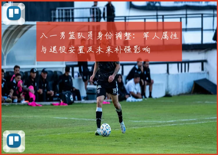 八一男篮队员身份调整：军人属性与退役安置及未来补强影响