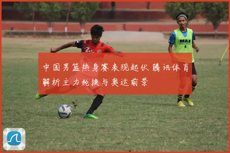 中国男篮热身赛表现起伏 腾讯体育解析主力轮换与奥运前景