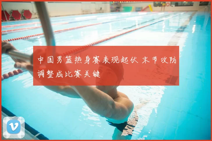 中国男篮热身赛表现起伏 末节攻防调整成比赛关键