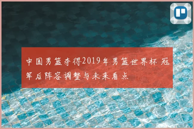中国男篮夺得2019年男篮世界杯 冠军后阵容调整与未来看点