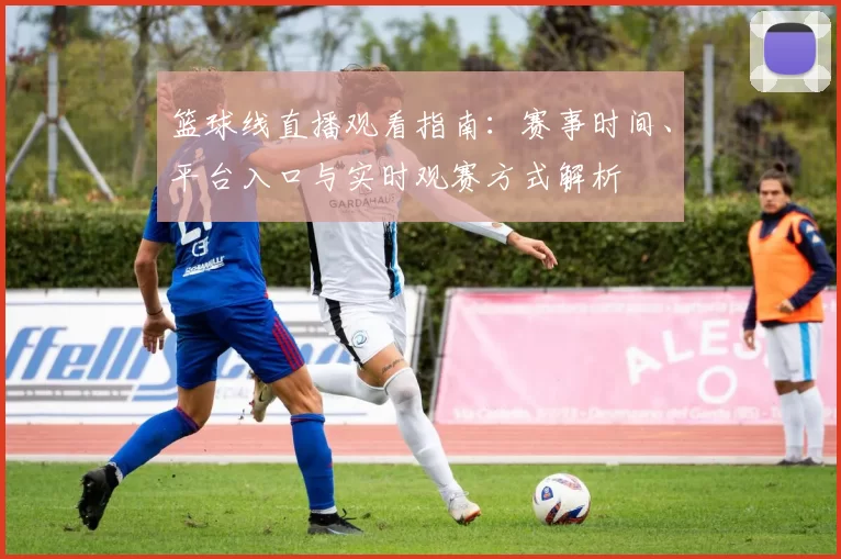 篮球线直播观看指南：赛事时间、平台入口与实时观赛方式解析