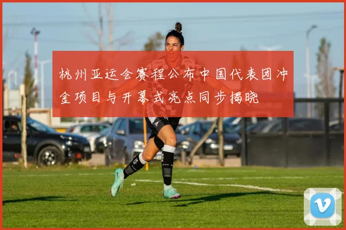 杭州亚运会赛程公布中国代表团冲金项目与开幕式亮点同步揭晓