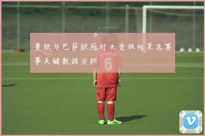 曼联与巴萨欧冠对决晋级结果及赛事关键数据分析