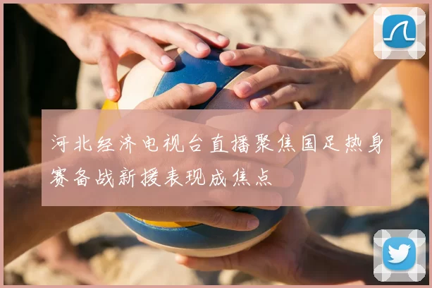 河北经济电视台直播聚焦国足热身赛备战新援表现成焦点