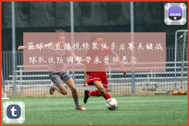 篮球吧直播视频聚焦季后赛关键战 球队攻防调整带来晋级悬念