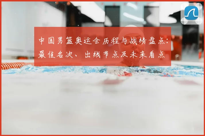 中国男篮奥运会历程与战绩盘点：最佳名次、出线节点及未来看点