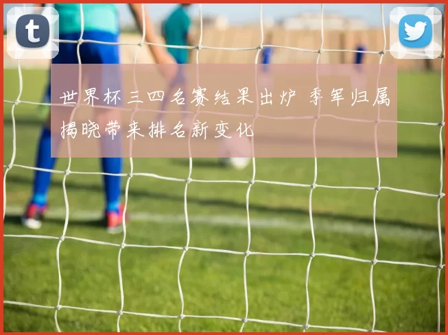 世界杯三四名赛结果出炉 季军归属揭晓带来排名新变化