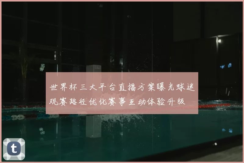 世界杯三大平台直播方案曝光球迷观赛路径优化赛事互动体验升级