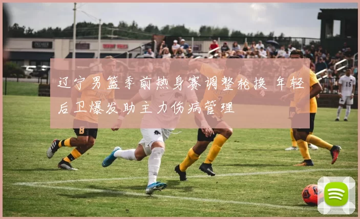 辽宁男篮季前热身赛调整轮换 年轻后卫爆发助主力伤病管理