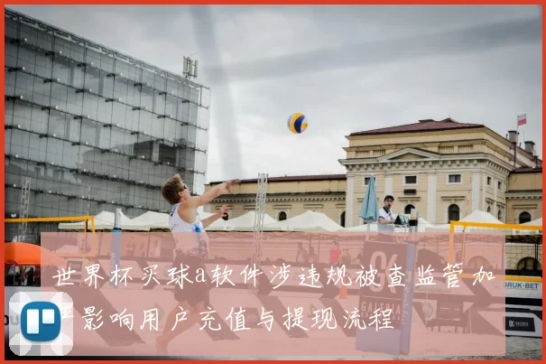 世界杯买球a软件涉违规被查监管加严影响用户充值与提现流程