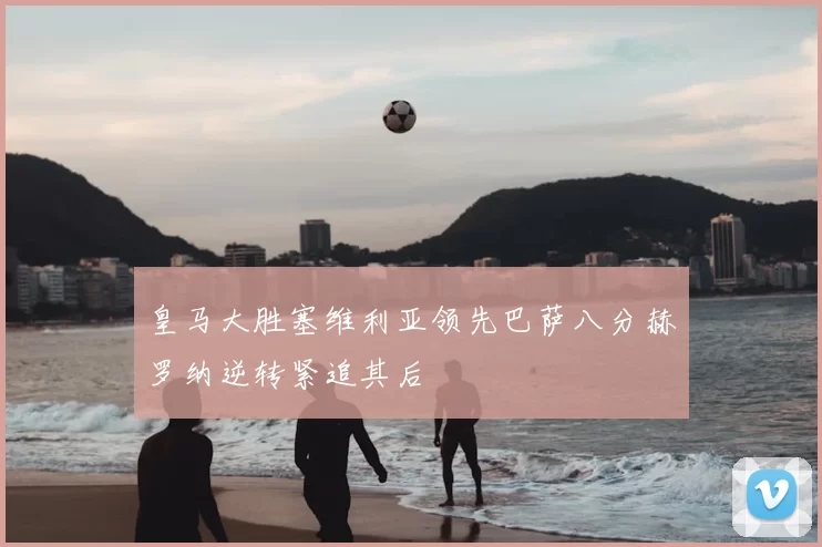 皇马大胜塞维利亚领先巴萨八分赫罗纳逆转紧追其后