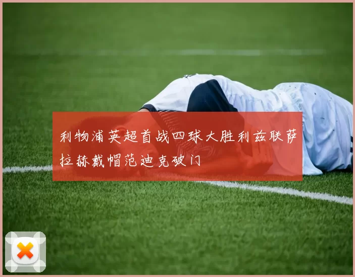 利物浦英超首战四球大胜利兹联萨拉赫戴帽范迪克破门