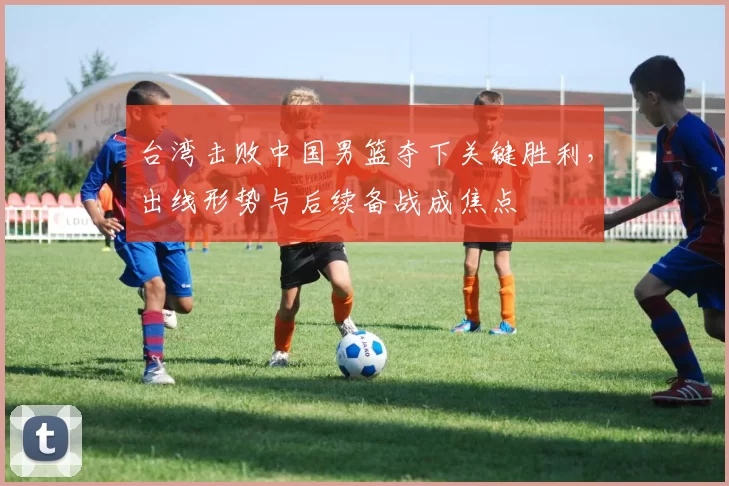 台湾击败中国男篮夺下关键胜利，出线形势与后续备战成焦点