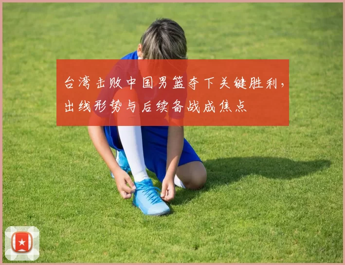 台湾击败中国男篮夺下关键胜利，出线形势与后续备战成焦点