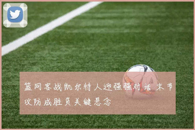 篮网客战凯尔特人迎强强对话 末节攻防成胜负关键悬念