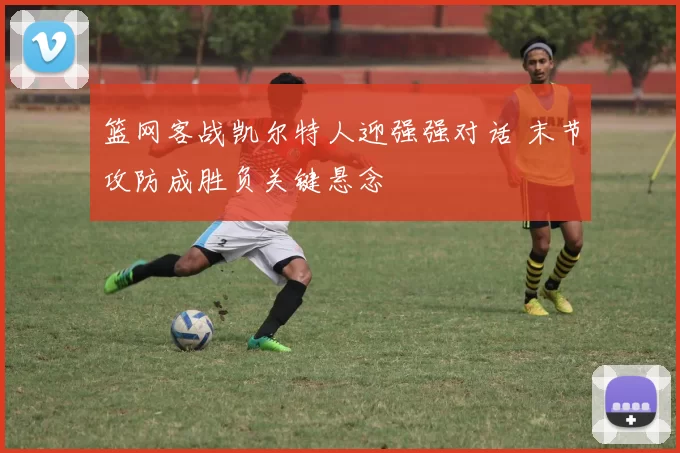 篮网客战凯尔特人迎强强对话 末节攻防成胜负关键悬念