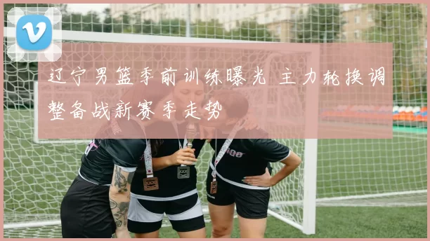 辽宁男篮季前训练曝光 主力轮换调整备战新赛季走势