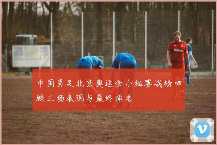 中国男足北京奥运会小组赛战绩回顾三场表现与最终排名